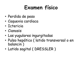 Examen físico
• Perdida de peso
• Caquexia cardiaca
• Ictericia
• Cianosis
• Las yugulares ingurgitadas
• Pulso hepático ( latido transversal o en
balancin )
• Latido sagital ( DRESSLER )
 