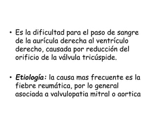 • Es la dificultad para el paso de sangre
de la aurícula derecha al ventrículo
derecho, causada por reducción del
orificio de la válvula tricúspide.
• Etiología: la causa mas frecuente es la
fiebre reumática, por lo general
asociada a valvulopatia mitral o aortica
 