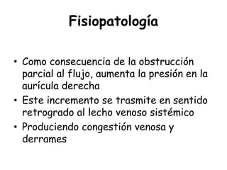 Fisiopatología
• Como consecuencia de la obstrucción
parcial al flujo, aumenta la presión en la
aurícula derecha
• Este incremento se trasmite en sentido
retrogrado al lecho venoso sistémico
• Produciendo congestión venosa y
derrames
 