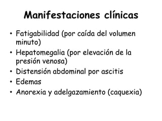 Manifestaciones clínicas
• Fatigabilidad (por caída del volumen
minuto)
• Hepatomegalia (por elevación de la
presión venosa)
• Distensión abdominal por ascitis
• Edemas
• Anorexia y adelgazamiento (caquexia)
 