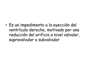 • Es un impedimento a la eyección del
ventrículo derecho, motivado por una
reducción del orificio a nivel valvular,
supravalvular o subvalvular
 
