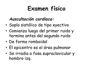 Examen físico
Auscultación cardiaca:
• Soplo sistólico de tipo eyectivo
• Comienza luego del primer ruido y
termina antes del segundo ruido
• De forma romboidal
• El epicentro es el área pulmonar
• Se irradia a fosa supraclavicular y
hombro izq.
 