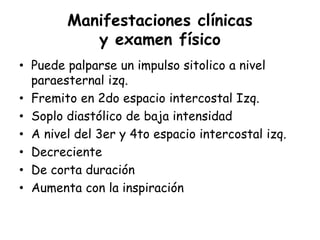 Manifestaciones clínicas
y examen físico
• Puede palparse un impulso sitolico a nivel
paraesternal izq.
• Fremito en 2do espacio intercostal Izq.
• Soplo diastólico de baja intensidad
• A nivel del 3er y 4to espacio intercostal izq.
• Decreciente
• De corta duración
• Aumenta con la inspiración
 