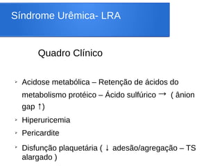 Síndrome Urêmica- LRA
Quadro Clínico
➢ Acidose metabólica – Retenção de ácidos do
metabolismo protéico – Ácido sulfúrico→ ( ânion
gap ↑)
➢ Hiperuricemia
➢ Pericardite
➢
Disfunção plaquetária ( ↓ adesão/agregação – TS
alargado )
 
