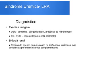 Síndrome Urêmica- LRA
Diagnóstico
➢ Exames Imagem
● USG ( tamanho , ecogenicidade , presença de hidronefrose)
● TC / RNM – risco de lesão renal ( contraste)
➢ Biópsia renal
● Reservada apenas para os casos de lesão renal intrínseca, não
esclarecida por outros exames complementares
 
