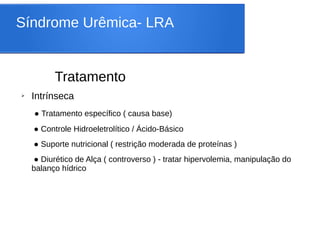 Síndrome Urêmica- LRA
Tratamento
➢ Intrínseca
● Tratamento específico ( causa base)
● Controle Hidroeletrolítico / Ácido-Básico
● Suporte nutricional ( restrição moderada de proteínas )
● Diurético de Alça ( controverso ) - tratar hipervolemia, manipulação do
balanço hídrico
 