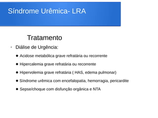Síndrome Urêmica- LRA
Tratamento
➢ Diálise de Urgência:
● Acidose metabólica grave refratária ou recorrente
● Hipercalemia grave refratária ou recorrente
● Hipervolemia grave refratária ( HAS, edema pulmonar)
● Síndrome urêmica com encefalopatia, hemorragia, pericardite
● Sepse/choque com disfunção orgânica e NTA
 