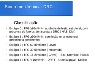Síndrome Urêmica- DRC
Classificação
➢ Estágio 0 : TFG ≥90ml/min, ausência de lesão estrutural, com
presença de fatores de risco para DRC ( HAS, DM )
➢ Estágio 1 : TFG ≥90ml/min, com lesão renal estrutural
(proteinúria persistente)
➢ Estágio 2 : TFG 60-89ml/min ( Leve)
➢ Estágio 3 : TFG 30-59ml/min ( moderada)
➢ Estágio 4 : TFG 15-29ml/min ( Grave) – Sint. Urêmicos iniciais
➢ Estágio 5 : TFG < 15ml/min – DRFT – Uremia grave - Diálise
 