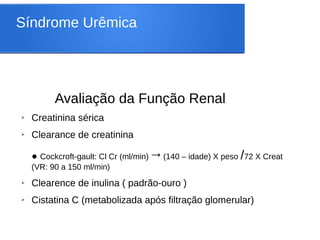 Síndrome Urêmica
Avaliação da Função Renal
➢ Creatinina sérica
➢ Clearance de creatinina
● Cockcroft-gault: Cl Cr (ml/min)→(140 – idade) X peso /72 X Creat
(VR: 90 a 150 ml/min)
➢ Clearence de inulina ( padrão-ouro )
➢ Cistatina C (metabolizada após filtração glomerular)
 