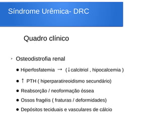 Síndrome Urêmica- DRC
Quadro clínico
➢ Osteodistrofia renal
● Hiperfosfatemia → (↓calcitriol , hipocalcemia )
● ↑ PTH ( hiperparatireoidismo secundário)
● Reabsorção / neoformação óssea
● Ossos fragéis ( fraturas / deformidades)
● Depósitos teciduais e vasculares de cálcio
 