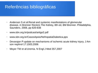 Referências bibliográficas
➢ Anderson S et al:Renal and systemic manifestations of glomerular
disease, in Brenner Rectors The Kidney, 8th ed, BM Brenner. Philadelphia,
Saunders, 2008, pp 820-838
➢ www.sbn.org.br/podcast/artigo2.pdf
➢ www.sbn.org.br/CasosApoio/NefropatiaDiabetica.pps
➢ Devarajan P:update on mechanisms of ischemic acute kidney injury. J Am
son nephrol 17:1503,2006
➢ Meyer TW et al:Uremia. N Engl J Med 357,2007
 
