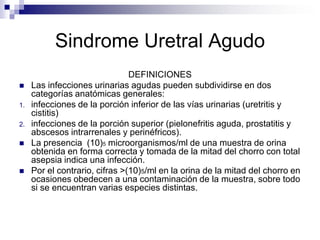 Sindrome Uretral Agudo DEFINICIONES Las infecciones urinarias agudas pueden subdividirse en dos categorías anatómicas generales: infecciones de la porción inferior de las vías urinarias (uretritis y cistitis) infecciones de la porción superior (pielonefritis aguda, prostatitis y abscesos intrarrenales y perinéfricos). La presencia  (10)5microorganismos/ml de una muestra de orina obtenida en forma correcta y tomada de la mitad del chorro con total asepsia indica una infección.  Por el contrario, cifras >(10)5/ml en la orina de la mitad del chorro en ocasiones obedecen a una contaminación de la muestra, sobre todo si se encuentran varias especies distintas. 