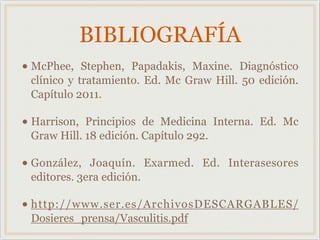 BIBLIOGRAFÍA
• McPhee, Stephen, Papadakis, Maxine. Diagnóstico
clínico y tratamiento. Ed. Mc Graw Hill. 50 edición.
Capítulo 2011.
• Harrison, Principios de Medicina Interna. Ed. Mc
Graw Hill. 18 edición. Capítulo 292.
• González, Joaquín. Exarmed. Ed. Interasesores
editores. 3era edición.
• http://www.ser.es/ArchivosDESCARGABLES/
Dosieres_prensa/Vasculitis.pdf
 