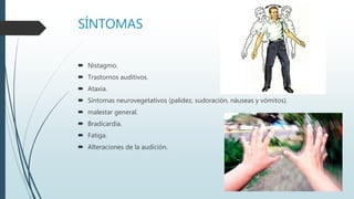 SÍNTOMAS
 Nistagmo.
 Trastornos auditivos.
 Ataxia.
 Síntomas neurovegetativos (palidez, sudoración, náuseas y vómitos).
 malestar general.
 Bradicardia.
 Fatiga.
 Alteraciones de la audición.
 