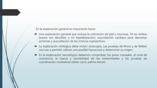 En la exploración general es importante hacer:
 Una exploración general que incluya la coloración de piel y mucosas, TA en ambos
brazos (en decúbito y en bipedestación), auscultación cardíaca para descartar
arritmias y auscultación de los troncos supraórticos
 La exploración otológica debe incluir: otoscopia, Las pruebas de Rinne y de Weber
nos van a permitir valorar una posible hipoacusia y determinar su origen
 En la exploración neurológica debemos comprobar: los pares craneales, el nivel de
conciencia, la fuerza y sensibilidad de las extremidades y las pruebas de
coordinación cerebelosa (dedo-nariz, palma-dorso).
 