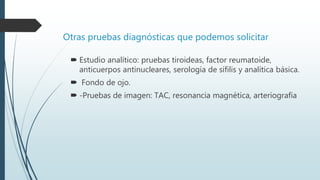 Otras pruebas diagnósticas que podemos solicitar
 Estudio analítico: pruebas tiroideas, factor reumatoide,
anticuerpos antinucleares, serología de sífilis y analítica básica.
 Fondo de ojo.
 -Pruebas de imagen: TAC, resonancia magnética, arteriografía
 