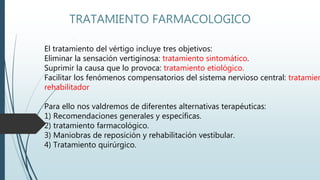 TRATAMIENTO FARMACOLOGICO
El tratamiento del vértigo incluye tres objetivos:
Eliminar la sensación vertiginosa: tratamiento sintomático.
Suprimir la causa que lo provoca: tratamiento etiológico.
Facilitar los fenómenos compensatorios del sistema nervioso central: tratamien
rehabilitador
Para ello nos valdremos de diferentes alternativas terapéuticas:
1) Recomendaciones generales y específicas.
2) tratamiento farmacológico.
3) Maniobras de reposición y rehabilitación vestibular.
4) Tratamiento quirúrgico.
 