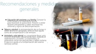 Educación del paciente y su familia: Conocer la
enfermedad y su tratamiento resulta
para favorecer el autocontrol. Prevenir o evitar
factores precipitantes y saber reconocer los
síntomas y signos de descompensación.
 Tabaco y alcohol: la recomendación de no fumar ni
beber alcohol es apropiada, tanto en fase aguda
como de compensación o de remisión.
 Actividad y vida laboral: es conveniente llevar unos
horarios ordenados, descansando bien, evitando el
sedentarismo y el estrés. La inactividad y el
aislamiento social son perjudiciales y deben evitarse.
El ejercicio ayuda a la compensación del sistema
nervioso central.
Recomendaciones y medidas
generales
 