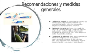  Cambios de postura: es aconsejable que realice los
cambios posturales despacio, evitando los
movimientos rápidos o bruscos, que pueden
empeorar o desencadenar los síntomas.
 Prevención de caídas: es preciso informarle del
riesgo de caídas en el hogar y sugerirles medidas
para evitarlas. Facilitar una buena iluminación,
obstáculos de las zonas de paso, evitar alfombras,
cuidar el uso de las escaleras.
 Conducción de vehículos: debe evitar conducir con
sensación vertiginosa o si es propenso a
experimentar episodios de vértigo mientras
(CKS, 2010). La medicación por el efecto sedante
produce, también repercute en la conducción.
 