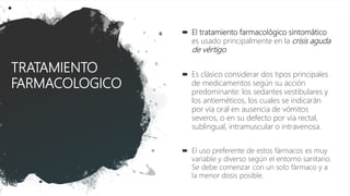 TRATAMIENTO
FARMACOLOGICO
 El tratamiento farmacológico sintomático
es usado principalmente en la crisis aguda
de vértigo.
 Es clásico considerar dos tipos principales
de medicamentos según su acción
predominante: los sedantes vestibulares y
los antieméticos, los cuales se indicarán
por vía oral en ausencia de vómitos
severos, o en su defecto por vía rectal,
sublingual, intramuscular o intravenosa.
 El uso preferente de estos fármacos es muy
variable y diverso según el entorno sanitario.
Se debe comenzar con un solo fármaco y a
la menor dosis posible.
 