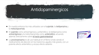 Antidopaminergicos
 En nuestro entorno los más utilizados son el sulpiride, la tietilperazina y
la metoclopramida.
 El sulpiride como antivertiginoso y antiemético, la tietilperazina como
antivertiginoso y la metoclopramida como antiemético, actuando
además directamente sobre el tracto gastrointestinal.
 La proclorperazina es de uso habitual en el Reino Unido siendo el
medicamento de elección en los trastornos agudos más graves, con un
potente efecto antiemético y escaso efecto sedante.
 