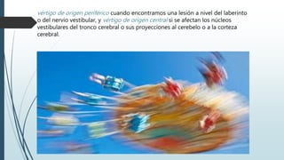 vértigo de origen periférico cuando encontramos una lesión a nivel del laberinto
o del nervio vestibular, y vértigo de origen central si se afectan los núcleos
vestibulares del tronco cerebral o sus proyecciones al cerebelo o a la corteza
cerebral.
 