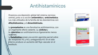 Ocasiona una depresión global del sistema nervioso
central, junto a su acción antiemética y anticinetósica.
Los más utilizados de la familia de las etanolaminas son
difenhidramina y el dimenhidrinato.
La prometazina es una fenotiacina antihistamínica, con
un importante efecto sedante. La ciclicina y
la cinarizina son antihistamínicos ligeramente menos
sedantes.
La betahistina posee una acción agonista parcial sobre
los receptores H1 y H2 y antagonista H3. En el oído
interno produce un aumento del flujo vascular en el
vestíbulo.
Antihistamínicos
 