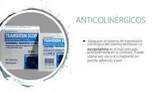  bloquean el sistema de transmisión
colinérgica del sistema vestibular. La
escopolamina es el más utilizado,
principalmente en la cinetosis. Puede
usarse por vía oral o mediante un
parche adherido a piel.
ANTICOLINÉRGICOS
 