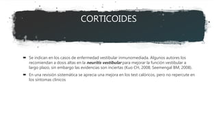 CORTICOIDES
 Se indican en los casos de enfermedad vestibular inmunomediada. Algunos autores los
recomiendan a dosis altas en la neuritis vestibular para mejorar la función vestibular a
largo plazo, sin embargo las evidencias son inciertas (Kuo CH, 2008; Seemengal BM, 2008).
 En una revisión sistemática se aprecia una mejora en los test calóricos, pero no repercute en
los síntomas clínicos
 