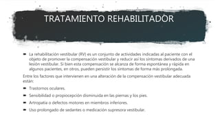 TRATAMIENTO REHABILITADOR
 La rehabilitación vestibular (RV) es un conjunto de actividades indicadas al paciente con el
objeto de promover la compensación vestibular y reducir así los síntomas derivados de una
lesión vestibular. Si bien esta compensación se alcanza de forma espontánea y rápida en
algunos pacientes, en otros, pueden persistir los síntomas de forma más prolongada.
Entre los factores que intervienen en una alteración de la compensación vestibular adecuada
están:
 Trastornos oculares.
 Sensibilidad o propiocepción disminuida en las piernas y los pies.
 Artropatía o defectos motores en miembros inferiores.
 Uso prolongado de sedantes o medicación supresora vestibular.
 