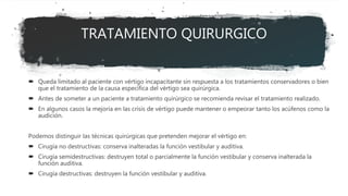 TRATAMIENTO QUIRURGICO
 Queda limitado al paciente con vértigo incapacitante sin respuesta a los tratamientos conservadores o bien
que el tratamiento de la causa específica del vértigo sea quirúrgica.
 Antes de someter a un paciente a tratamiento quirúrgico se recomienda revisar el tratamiento realizado.
 En algunos casos la mejoría en las crisis de vértigo puede mantener o empeorar tanto los acúfenos como la
audición.
Podemos distinguir las técnicas quirúrgicas que pretenden mejorar el vértigo en:
 Cirugía no destructivas: conserva inalteradas la función vestibular y auditiva.
 Cirugía semidestructivas: destruyen total o parcialmente la función vestibular y conserva inalterada la
función auditiva.
 Cirugía destructivas: destruyen la función vestibular y auditiva.
 