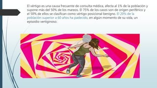 El vértigo es una causa frecuente de consulta médica, afecta al 1% de la población y
supone más del 50% de los mareos. El 75% de los casos son de origen periférico y
el 50% de ellos se clasifican como vértigo posicional benigno. El 20% de la
población superior a 60 años ha padecido, en algún momento de su vida, un
episodio vertiginoso.
 