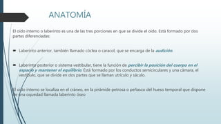 ANATOMÍA
El oído interno o laberinto es una de las tres porciones en que se divide el oído. Está formado por dos
partes diferenciadas:
 Laberinto anterior, también llamado cóclea o caracol, que se encarga de la audición.
 Laberinto posterior o sistema vestibular, tiene la función de percibir la posición del cuerpo en el
espacio y mantener el equilibrio. Está formado por los conductos semicirculares y una cámara, el
vestíbulo, que se divide en dos partes que se llaman utrículo y sáculo.
El oído interno se localiza en el cráneo, en la pirámide petrosa o peñasco del hueso temporal que dispone
de una oquedad llamada laberinto óseo
 