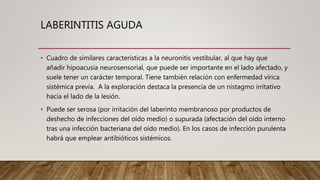 LABERINTITIS AGUDA
• Cuadro de similares características a la neuronitis vestibular, al que hay que
añadir hipoacusia neurosensorial, que puede ser importante en el lado afectado, y
suele tener un carácter temporal. Tiene también relación con enfermedad vírica
sistémica previa. A la exploración destaca la presencia de un nistagmo irritativo
hacia el lado de la lesión.
• Puede ser serosa (por irritación del laberinto membranoso por productos de
deshecho de infecciones del oído medio) o supurada (afectación del oído interno
tras una infección bacteriana del oído medio). En los casos de infección purulenta
habrá que emplear antibióticos sistémicos.
 