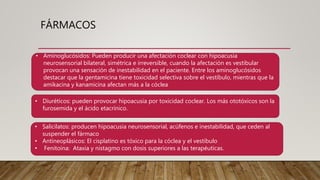 FÁRMACOS
• Aminoglucósidos: Pueden producir una afectación coclear con hipoacusia
neurosensorial bilateral, simétrica e irreversible, cuando la afectación es vestibular
provocan una sensación de inestabilidad en el paciente. Entre los aminoglucósidos
destacar que la gentamicina tiene toxicidad selectiva sobre el vestíbulo, mientras que la
amikacina y kanamicina afectan más a la cóclea
• Diuréticos: pueden provocar hipoacusia por toxicidad coclear. Los más ototóxicos son la
furosemida y el ácido etacrínico.
• Salicilatos: producen hipoacusia neurosensorial, acúfenos e inestabilidad, que ceden al
suspender el fármaco
• Antineoplásicos: El cisplatino es tóxico para la cóclea y el vestíbulo
• Fenitoína: Ataxia y nistagmo con dosis superiores a las terapéuticas.
 