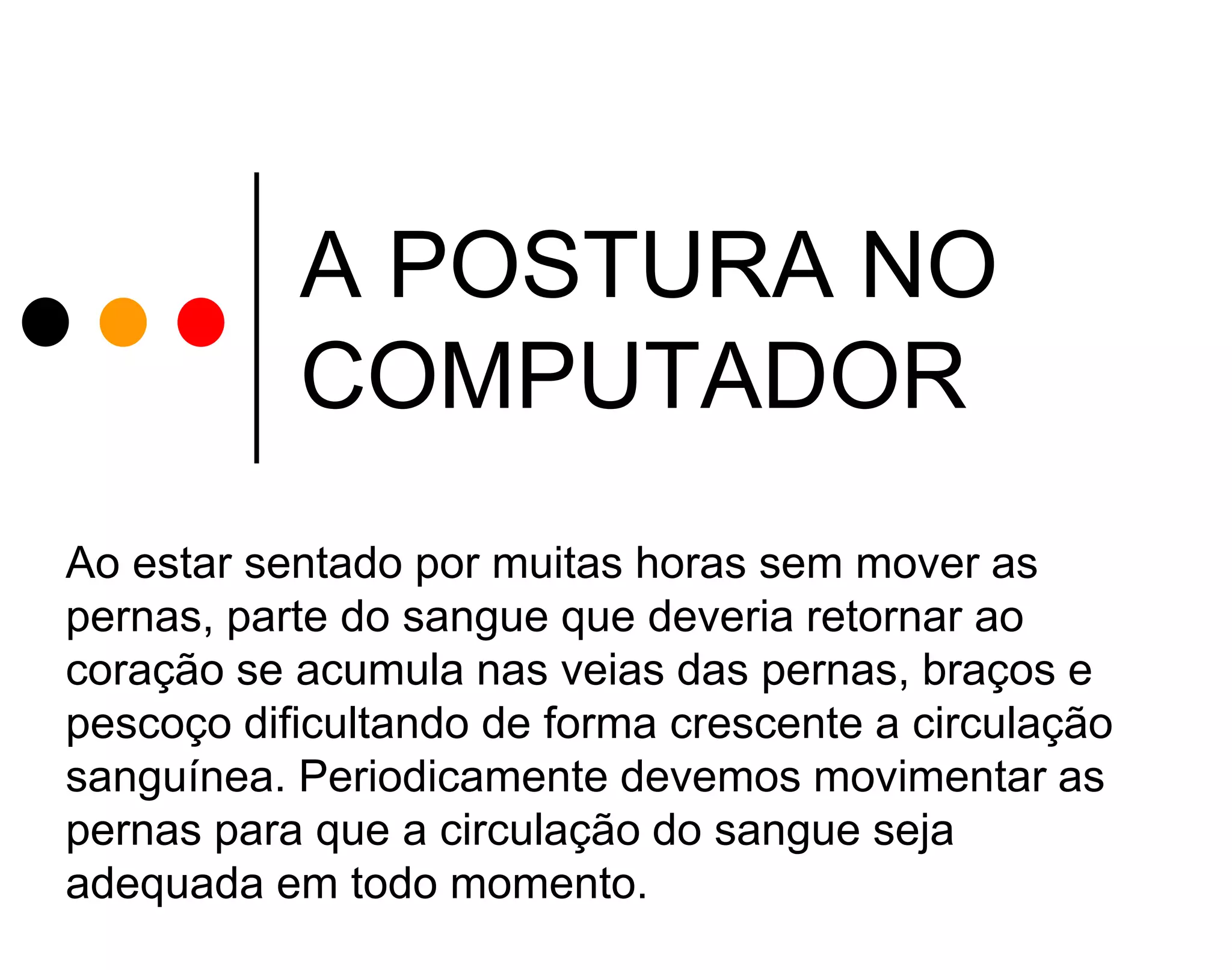 A POSTURA NO
COMPUTADOR
Ao estar sentado por muitas horas sem mover as
pernas, parte do sangue que deveria retornar ao
coração se acumula nas veias das pernas, braços e
pescoço dificultando de forma crescente a circulação
sanguínea. Periodicamente devemos movimentar as
pernas para que a circulação do sangue seja
adequada em todo momento.

 