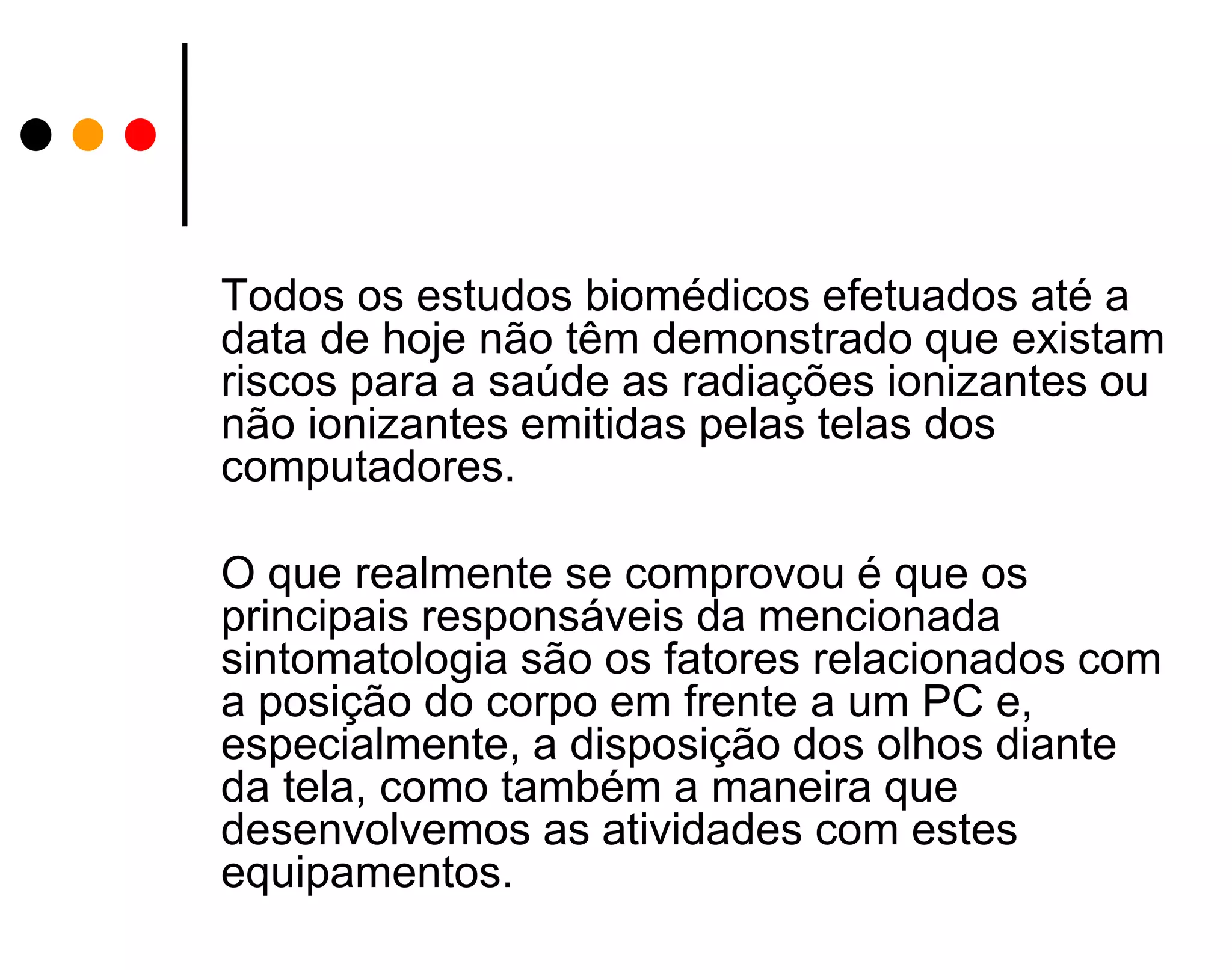Todos os estudos biomédicos efetuados até a
data de hoje não têm demonstrado que existam
riscos para a saúde as radiações ionizantes ou
não ionizantes emitidas pelas telas dos
computadores.
O que realmente se comprovou é que os
principais responsáveis da mencionada
sintomatologia são os fatores relacionados com
a posição do corpo em frente a um PC e,
especialmente, a disposição dos olhos diante
da tela, como também a maneira que
desenvolvemos as atividades com estes
equipamentos.

 