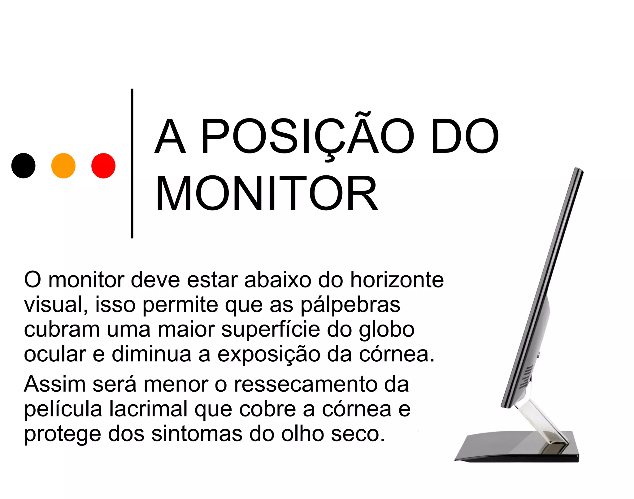 A POSIÇÃO DO
MONITOR
O monitor deve estar abaixo do horizonte
visual, isso permite que as pálpebras
cubram uma maior superfície do globo
ocular e diminua a exposição da córnea.
Assim será menor o ressecamento da
película lacrimal que cobre a córnea e
protege dos sintomas do olho seco.

 