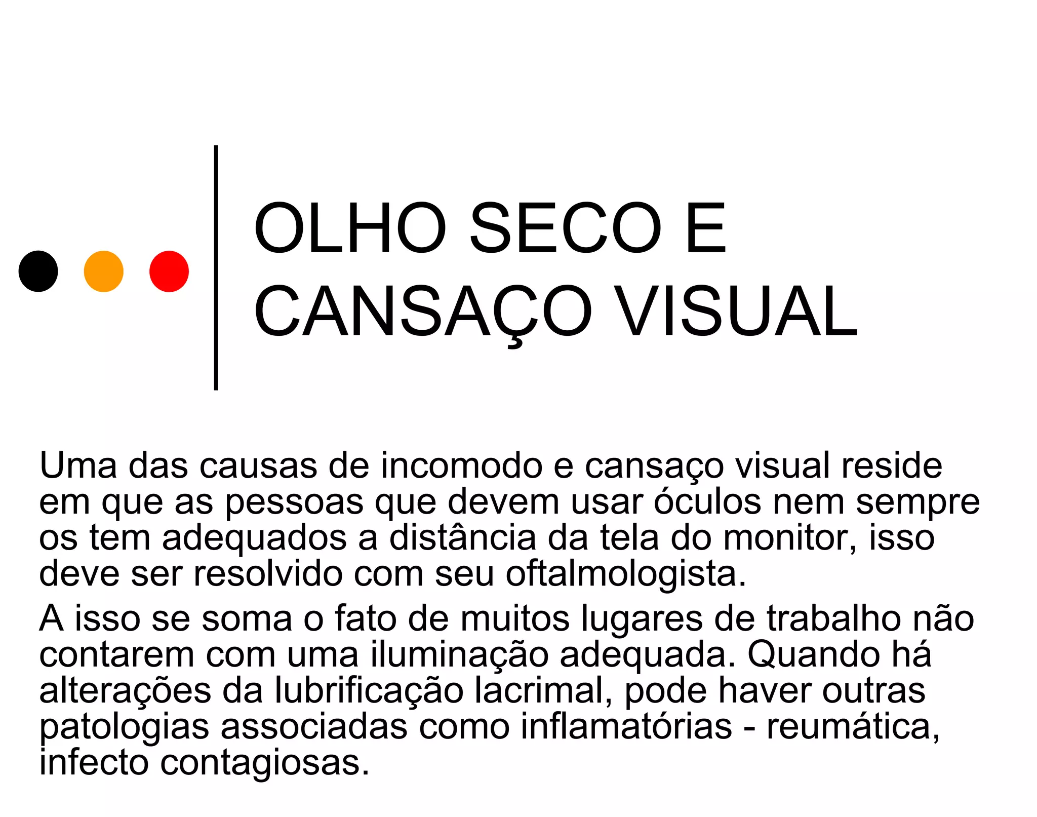 OLHO SECO E
CANSAÇO VISUAL
Uma das causas de incomodo e cansaço visual reside
em que as pessoas que devem usar óculos nem sempre
os tem adequados a distância da tela do monitor, isso
deve ser resolvido com seu oftalmologista.
A isso se soma o fato de muitos lugares de trabalho não
contarem com uma iluminação adequada. Quando há
alterações da lubrificação lacrimal, pode haver outras
patologias associadas como inflamatórias - reumática,
infecto contagiosas.

 