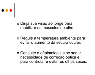 

Dirija sua visão ao longe para
mobilizar os músculos do olho.



Regule a temperatura ambiente para
evitar o aumento da secura ocular.



Consulte o oftalmologista se sentir
necessidade de correção óptica e
para controlar e evitar os olhos secos.

 