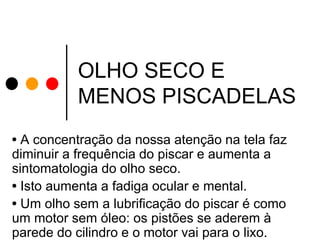 OLHO SECO E
MENOS PISCADELAS
• A concentração da nossa atenção na tela faz
diminuir a frequência do piscar e aumenta a
sintomatologia do olho seco.
• Isto aumenta a fadiga ocular e mental.
• Um olho sem a lubrificação do piscar é como
um motor sem óleo: os pistões se aderem à
parede do cilindro e o motor vai para o lixo.

 