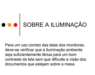 SOBRE A ILUMINAÇÃO

Para um uso correto das telas dos monitores,
deve-se verificar que a iluminação ambiente
seja suficientemente tênue para um bom
contraste da tela sem que dificulte a visão dos
documentos que estejam sobre a mesa.

 