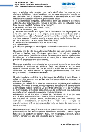 SÍNDROME DE WILLIAMS
     Miguel Palha – Pediatra do Desenvolvimento
3    Centro de Desenvolvimento Infantil DIFERENÇAS


    com os estudos mais recentes, uma parte significativa das pessoas com
    síndrome de Williams (não submetidas a uma segregação educativa e social no
    seu passado), virá a adquirir comportamentos convencionais e uma boa
    independência pessoal, emocional, profissional e social.
    d) A personalidade simpática, comunicativa, com uso excessivo de frases
    estereotipadas, circunstanciais, formais e cordiais, como se estivesse numa
    festa ou num "cocktail" ("cocktail party manner");
    e) A doença cardiovascular, já mencionada;
    f) A voz de tonalidade grave;
    g) A maloclusão dentária. Em alguns casos, os maxilares não se justapõem de
    uma forma correcta, podendo dar origem, entre outras, a mordidas anteriores
    (o maxilar inferior não se "encaixa" harmoniosamente no maxilar inferior) ou a
    mordidas cruzadas (o maxilar superior cruza-se com o maxilar inferior, ficando-
    se com a sensação que as crianças têm a "boca torta");
    h) A hiperacúsia (hipersensibilidade aos sons fortes) ;
    i) A hipercalcémia;
    j) A artropatia (doença das articulações), sobretudo no adolescente e adulto.

    O primeiro ano de vida é considerado difícil pelos pais, com muitas consultas
    médicas motivadas pelas dificuldades alimentares, pela má progressão do
    peso, pelas cólicas (persistentes até aos 7 meses), pelos vómitos e pelas otites
    de repetição. Os problemas iniciam-se, em média, aos 3 meses de idade, mas
    podem ser evidentes desde o nascimento.

    Nos anos seguintes, pode detectar-se um número crescente de anomalias
    associadas à síndrome de Williams, facto que obriga a um correcto
    acompanhamento destas crianças até à idade adulta (as alterações ósteo-
    articulares, do tracto urinário e algumas gastrenterológicas são, mais
    frequentemente, detectadas nesta idade).

    O mais importante de todos os problemas atrás referidos é, sem dúvida, o
    défice cognitivo, que, em grau variável, afecta a larga maioria das pessoas com
    síndrome de Williams.
    A intervenção na Deficiência assenta, basicamente, na prestação de cuidados
    médicos, educativos e sociais, numa perspectiva transdisciplinar e sempre com
    a participação efectiva da família. Os objectivos últimos de todos os Programas
    de Intervenção na Deficiência são a promoção do ajustamento e da autonomia
    pessoal e social, se possível através da profissionalização.
    A integração social dos seres humanos com Deficiência não é um processo
    natural, inato, mas antes um acto racional, cultural e civilizacional.
    Na Natureza, os animais feridos, incapacitados ou com deficiência são
    excluídos e abandonados. O mesmo tem acontecido, desde sempre, na
    espécie humana, embora com expressões muito variáveis, de acordo com a
    época e o local.

    Habitualmente, logo a seguir à revelação de que o filho tem uma deficiência, os
    pais atravessam uma fase de grande instabilidade emocional. Todavia, algum
    tempo depois, acabam por aceitar o facto, com resignação, e deixam, quase
    sempre, transparecer uma boa adaptação à nova realidade.



                                                             www.diferencas.net
 
