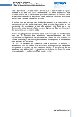 SÍNDROME DE WILLIAMS
     Miguel Palha – Pediatra do Desenvolvimento
4    Centro de Desenvolvimento Infantil DIFERENÇAS


    Mas a deficiência é um dos maiores dramas que se abatem sobre a espécie
    humana e os pais vão sendo confrontados, de forma progressiva, com
    inúmeros obstáculos, o principal dos quais relacionado com a exclusão social,
    muitas vezes veiculada e amplificada pelas estruturas sanitárias, educativas,
    profissionais, culturais, desportivas e outras.

    À medida que as crianças com deficiência crescem e se desenvolvem, o
    problema da exclusão social agrava-se e não é raro que elas próprias tenham
    consciência da segregação a que são votadas, pelo facto de o seu
    desempenho psicomotor ser inferior ou, como é preferível dizer-se, diferente do
    das outras crianças da mesma idade.

    A única solução para este problema reside na modificação das mentalidades,
    para que os cidadãos com deficiência, independentemente das suas
    capacidades e competências, sejam aceites na Família, na Rua, no Bairro, na
    Escola, no Emprego, na Associação Recreativa ou Desportiva e, de um modo
    geral, em toda a comunidade.
    Em 1993, o protocolo de intervenção para a síndrome de Williams foi
    apresentado, quer em público quer em privado, a diversos peritos nacionais e
    estrangeiros e mereceu os mais rasgados elogios. À semelhança do que
    aconteceu com a trissomia 21 (mongolismo ou síndrome de Down), foi criada
    uma associação, de carácter científico, cívico e social.




                                                            www.diferencas.net
 