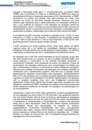 SÍNDROME DO X FRÁGIL
     Miguel Palha – Pediatra do Desenvolvimento
2    Centro de Desenvolvimento Infantil DIFERENÇAS



    bloqueia a transcrição deste gene, e, consequentemente, a proteína FMR1
    (FMRP) não é produzida. É a falta ou a deficiência de FMRP que causa as
    características clínicas e intelectuais associadas à SXF. Normalmente, a FMRP
    encontra-se na maioria dos tecidos, mas está presente em níveis mais
    elevados em todos os neurónios (células nervosas). Pensa-se que esta
    proteína seja importante para o desenvolvimento e a maturação neuronal, e
    que a sua ausência se associe a uma alteração do processo normal de
    desenvolvimento. Assim, o fenótipo neurocomportamental da SXF (conjunto de
    características físicas e psíquicas) encontra-se associado a alterações neuro-
    anatómicas do cérebro, relacionadas com a falta de níveis normais de FMRP.

    A prevalência da SXF (mutação completa) é estimada entre 1:2.000 no sexo
    masculino e 1:4.000 no sexo feminino. A prevalência da pré-mutação parece
    ser de 1:259 no sexo feminino e 1:750 no sexo masculino. A SXF ocorre com
    igual frequência em todos os grupos raciais e étnicos.

    A SXF apresenta um amplo espectro clínico. Pode variar desde um défice
    cognitivo grave até a um estado de normalidade intelectual associada a
    problemas comportamentais e/ou a dificuldades de aprendizagem. Os achados
    moleculares correlacionam-se com a variabilidade do envolvimento clínico.

    As raparigas com a SXF são menos afectadas do que os rapazes, já que elas
    têm dois cromossomas X e apenas um tem a mutação completa FMR1 (por
    outras palavras, o cromossoma X não alterado consegue compensar o
    cromossoma X afectado, facto impossível de ocorrer nos rapazes). O grau de
    envolvimento nas raparigas relaciona-se com a percentagem de células que
    têm o cromossoma X normal e o cromossoma X activo (relação de activação).
    Sabe-se que a relação de activação nas raparigas com mutação completa se
    correlaciona com o desempenho cognitivo, mas não com a cognição verbal
    (desempenhos cognitivos contaminados pela linguagem). Aproximadamente
    50% a 70% das raparigas com a mutação completa apresentam desempenhos
    cognitivos no limiar da normalidade ou um défice cognitivo ligeiro. As raparigas
    com a mutação completa (mas com uma inteligência convencional)
    apresentam, muitas vezes, défices das funções executivas, causados por uma
    deficiência moderada de FMRP. Indivíduos com défices das funções executivas
    podem apresentar problemas de atenção, de linguagem, de aprendizagem ou
    do comportamento.

    Tipicamente, o rapaz com a SXF nasce, geralmente, de termo (grosseiramente,
    de uma gestação que durou entre 37 e 42 semanas), mas apresenta hipotonia
    (de uma forma simples, falta de força muscular) e perturbação da linguagem
    nos dois primeiros anos de vida. Em mais que 70% dos casos, são desatentos
    e hiperactivos. A hiperactividade é, frequentemente, a queixa mais apontada
    pelos pais e pelos educadores. Mais de 80% destes rapazes apresentam
    manifestações típicas das perturbações do espectro do autismo,
    designadamente: movimentos estereotipados das mãos, auto-agressão
    (mordedura das mãos), contacto visual escasso e errático, interacção social
    pobre e aversão ao contacto físico (a ser tocado ou acariciado, etc, ...). Existe,
    também, um atraso no início da fala, com o subsequente desenvolvimento da
    linguagem sem fins comunicativos.


                                                              www.diferencas.net
 