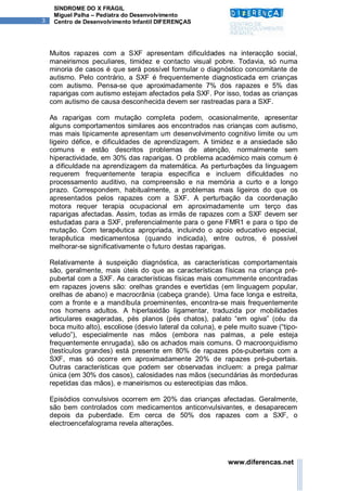 SÍNDROME DO X FRÁGIL
     Miguel Palha – Pediatra do Desenvolvimento
3    Centro de Desenvolvimento Infantil DIFERENÇAS




    Muitos rapazes com a SXF apresentam dificuldades na interacção social,
    maneirismos peculiares, timidez e contacto visual pobre. Todavia, só numa
    minoria de casos é que será possível formular o diagnóstico concomitante de
    autismo. Pelo contrário, a SXF é frequentemente diagnosticada em crianças
    com autismo. Pensa-se que aproximadamente 7% dos rapazes e 5% das
    raparigas com autismo estejam afectados pela SXF. Por isso, todas as crianças
    com autismo de causa desconhecida devem ser rastreadas para a SXF.

    As raparigas com mutação completa podem, ocasionalmente, apresentar
    alguns comportamentos similares aos encontrados nas crianças com autismo,
    mas mais tipicamente apresentam um desenvolvimento cognitivo limite ou um
    ligeiro défice, e dificuldades de aprendizagem. A timidez e a ansiedade são
    comuns e estão descritos problemas de atenção, normalmente sem
    hiperactividade, em 30% das raparigas. O problema académico mais comum é
    a dificuldade na aprendizagem da matemática. As perturbações da linguagem
    requerem frequentemente terapia específica e incluem dificuldades no
    processamento auditivo, na compreensão e na memória a curto e a longo
    prazo. Correspondem, habitualmente, a problemas mais ligeiros do que os
    apresentados pelos rapazes com a SXF. A perturbação da coordenação
    motora requer terapia ocupacional em aproximadamente um terço das
    raparigas afectadas. Assim, todas as irmãs de rapazes com a SXF devem ser
    estudadas para a SXF, preferencialmente para o gene FMR1 e para o tipo de
    mutação. Com terapêutica apropriada, incluindo o apoio educativo especial,
    terapêutica medicamentosa (quando indicada), entre outros, é possível
    melhorar-se significativamente o futuro destas raparigas.

    Relativamente à suspeição diagnóstica, as características comportamentais
    são, geralmente, mais úteis do que as características físicas na criança pré-
    pubertal com a SXF. As características físicas mais comummente encontradas
    em rapazes jovens são: orelhas grandes e evertidas (em linguagem popular,
    orelhas de abano) e macrocrânia (cabeça grande). Uma face longa e estreita,
    com a fronte e a mandíbula proeminentes, encontra-se mais frequentemente
    nos homens adultos. A hiperlaxidão ligamentar, traduzida por mobilidades
    articulares exageradas, pés planos (pés chatos), palato “em ogiva” (céu da
    boca muito alto), escoliose (desvio lateral da coluna), e pele muito suave (“tipo-
    veludo”), especialmente nas mãos (embora nas palmas, a pele esteja
    frequentemente enrugada), são os achados mais comuns. O macroorquidismo
    (testículos grandes) está presente em 80% de rapazes pós-pubertais com a
    SXF, mas só ocorre em aproximadamente 20% de rapazes pré-pubertais.
    Outras características que podem ser observadas incluem: a prega palmar
    única (em 30% dos casos), calosidades nas mãos (secundárias às mordeduras
    repetidas das mãos), e maneirismos ou estereotipias das mãos.

    Episódios convulsivos ocorrem em 20% das crianças afectadas. Geralmente,
    são bem controlados com medicamentos anticonvulsivantes, e desaparecem
    depois da puberdade. Em cerca de 50% dos rapazes com a SXF, o
    electroencefalograma revela alterações.




                                                              www.diferencas.net
 