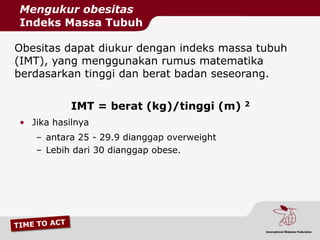 Mengukur obesitas
Indeks Massa Tubuh

Obesitas dapat diukur dengan indeks massa tubuh
(IMT), yang menggunakan rumus matematika
berdasarkan tinggi dan berat badan seseorang.


           IMT = berat (kg)/tinggi (m)      2

• Jika hasilnya
   – antara 25 - 29.9 dianggap overweight
   – Lebih dari 30 dianggap obese.
 