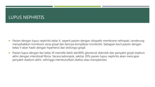 LUPUS NEPHRITIS
 Pasien dengan lupus nephritis kelas V, seperti pasien dengan idiopatik membrane nefropati, cenderung
menyebabkan trombosis vena ginjal dan lainnya komplikasi trombotik. Sebagian kecil pasien dengan
kelas V akan hadir dengan hipertensi dan disfungsi ginjal.
 Pasien lupus dengan lesi kelas VI memiliki lebih dari90% glomeruli sklerotik dan penyakit ginjal stadium
akhir dengan interstisial fibros. Secara kelompok, sekitar 20% pasien lupus nephritis akan mencapai
penyakit stadium akhir, sehingga membutuhkan dialisis atau transplantasi.
 