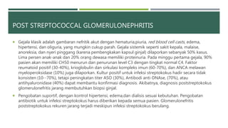 POST STREPTOCOCCAL GLOMERULONEPHRITIS
 Gejala klasik adalah gambaran nefritik akut dengan hematuria,piuria, red blood cell casts, edema,
hipertensi, dan oliguria, yang mungkin cukup parah. Gejala sistemik seperti sakit kepala, malaise,
anoreksia, dan nyeri pinggang (karena pembengkakan kapsul ginjal) dilaporkan sebanyak 50% kasus.
Lima persen anak-anak dan 20% orang dewasa memiliki proteinuria. Pada minggu pertama gejala, 90%
pasien akan memiliki CH50 menurun dan penurunan level C3 dengan tingkat normal C4. Faktor
reumatoid positif (30-40%), krioglobulin dan sirkulasi kompleks imun (60-70%), dan ANCA melawan
myeloperoksidase (10%) juga dilaporkan. Kultur positif untuk infeksi streptokokus hadir secara tidak
konsisten (10--70%), tetapi peningkatan titer ASO (30%), Antibodi anti-DNAse, (70%), atau
antihyaluronidase (40%) dapat membantu konfirmasi diagnosis. Akibatnya, diagnosis poststreptokokus
glomerulonefritis jarang membutuhkan biopsi ginjal.
 Pengobatan suportif, dengan kontrol hipertensi, edema,dan dialisis sesuai kebutuhan. Pengobatan
antibiotik untuk infeksi streptokokus harus diberikan kepada semua pasien. Glomerulonefritis
poststreptokokus rekuren jarang terjadi meskipun infeksi streptokokus berulang.
 