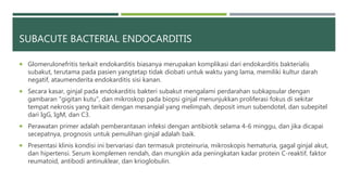 SUBACUTE BACTERIAL ENDOCARDITIS
 Glomerulonefritis terkait endokarditis biasanya merupakan komplikasi dari endokarditis bakterialis
subakut, terutama pada pasien yangtetap tidak diobati untuk waktu yang lama, memiliki kultur darah
negatif, ataumenderita endokarditis sisi kanan.
 Secara kasar, ginjal pada endokarditis bakteri subakut mengalami perdarahan subkapsular dengan
gambaran "gigitan kutu", dan mikroskop pada biopsi ginjal menunjukkan proliferasi fokus di sekitar
tempat nekrosis yang terkait dengan mesangial yang melimpah, deposit imun subendotel, dan subepitel
dari IgG, IgM, dan C3.
 Perawatan primer adalah pemberantasan infeksi dengan antibiotik selama 4-6 minggu, dan jika dicapai
secepatnya, prognosis untuk pemulihan ginjal adalah baik.
 Presentasi klinis kondisi ini bervariasi dan termasuk proteinuria, mikroskopis hematuria, gagal ginjal akut,
dan hipertensi. Serum komplemen rendah, dan mungkin ada peningkatan kadar protein C-reaktif, faktor
reumatoid, antibodi antinuklear, dan krioglobulin.
 